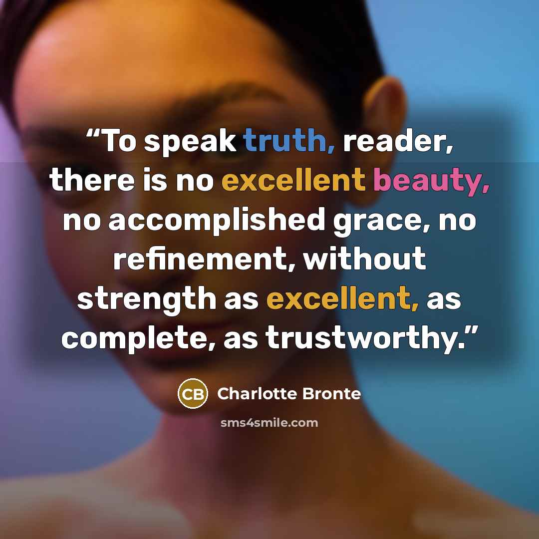 “To speak truth, reader, there is no excellent beauty, no accomplished grace, no refinement, without strength as excellent, as complete, as trustworthy.” quote by Charlotte Brontë