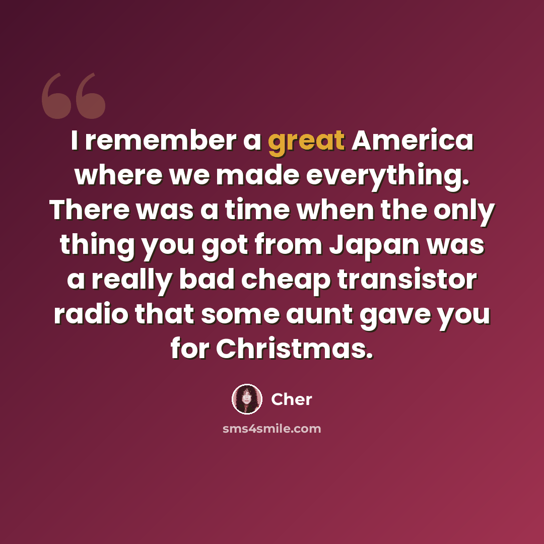 “I remember a great America where we made everything. There was a time when the only thing you got from Japan was a really bad cheap transistor radio that some aunt gave you for Christmas.” quote by Cher