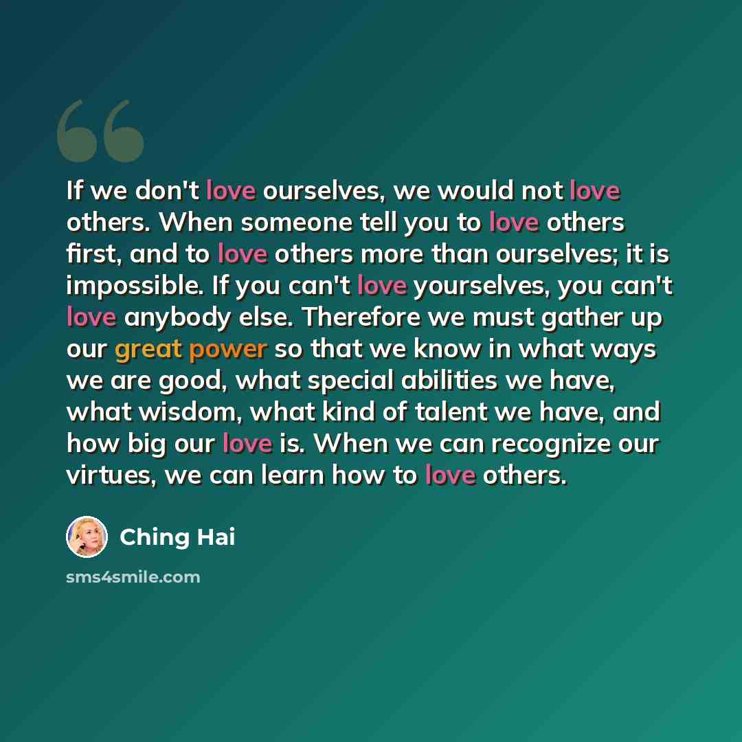 “If we don't love ourselves, we would not love others. When someone tell you to love others first, and to love others more than ourselves; it is impossible. If you can't love yourselves, you can't love anybody else. Therefore we must gather up our great power so that we know in what ways we are…” quote by Ching Hai