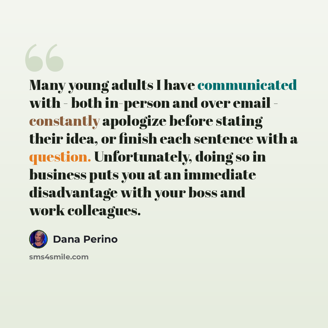 “Many young adults I have communicated with - both in-person and over email - constantly apologize before stating their idea, or finish each sentence with a question. Unfortunately, doing so in business puts you at an immediate disadvantage with your boss and work colleagues.” quote by Dana Perino