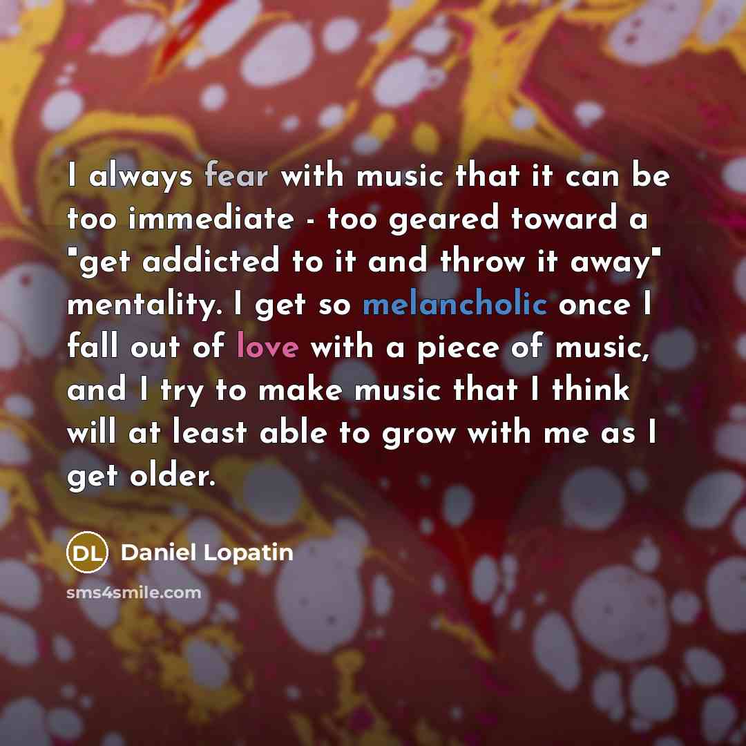 “I always fear with music that it can be too immediate - too geared toward a "get addicted to it and throw it away" mentality. I get so melancholic once I fall out of love with a piece of music, and I try to make music that I think will at least able to grow with me as I get older.” quote by Daniel Lopatin