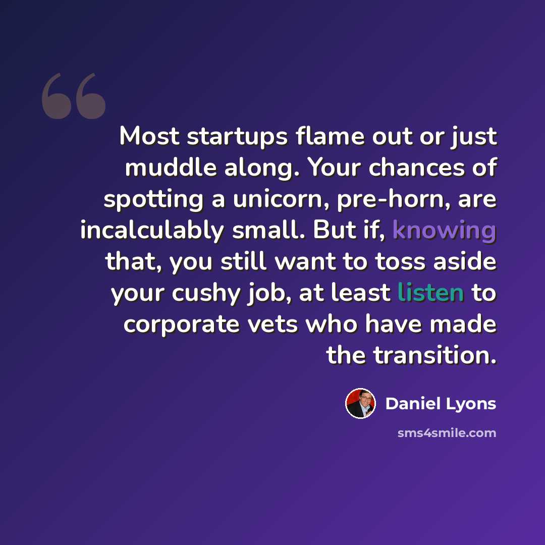 “Most startups flame out or just muddle along. Your chances of spotting a unicorn, pre-horn, are incalculably small. But if, knowing that, you still want to toss aside your cushy job, at least listen to corporate vets who have made the transition.” quote by Daniel Lyons