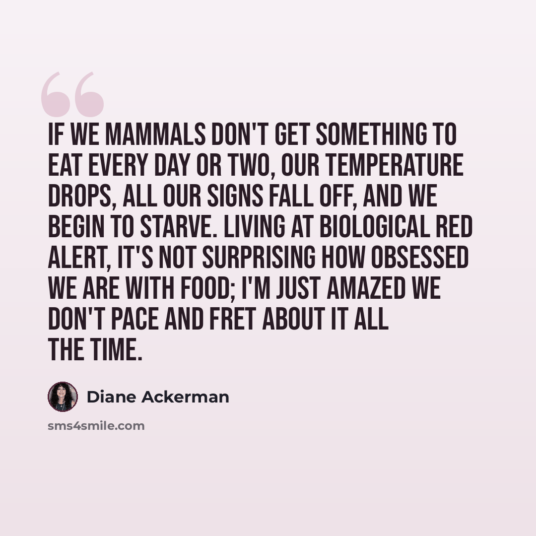“If we mammals don't get something to eat every day or two, our temperature drops, all our signs fall off, and we begin to starve. Living at biological red alert, it's not surprising how obsessed we are with food; I'm just amazed we don't pace and fret about it all the time.” quote by Diane Ackerman