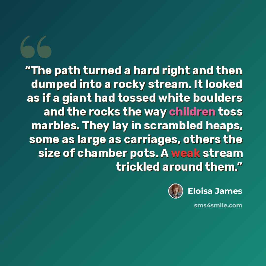 “The path turned a hard right and then dumped into a rocky stream. It looked as if a giant had tossed white boulders and the rocks the way children toss marbles. They lay in scrambled heaps, some as large as carriages, others the size of chamber pots. A weak stream trickled around them.” quote by Eloisa James