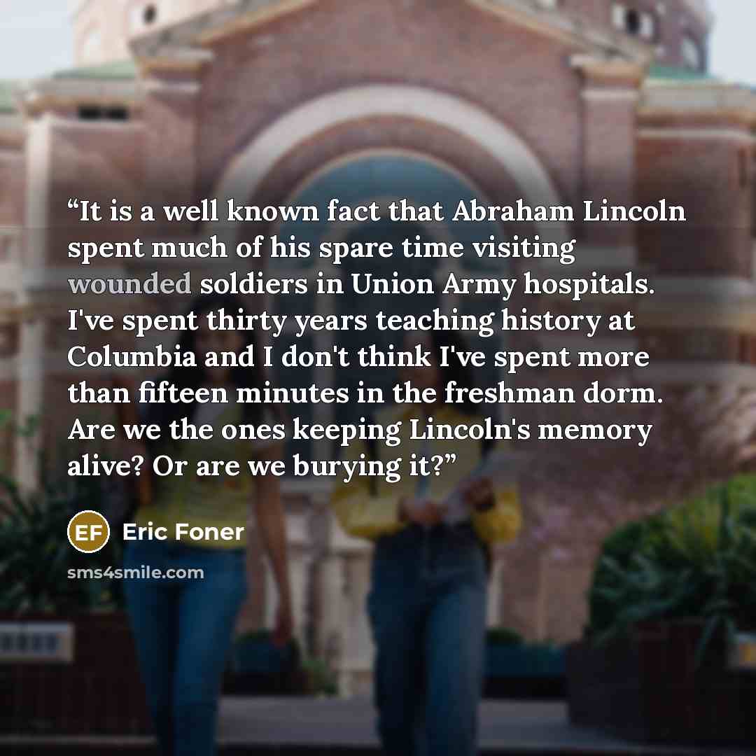 “It is a well known fact that Abraham Lincoln spent much of his spare time visiting wounded soldiers in Union Army hospitals. I've spent thirty years teaching history at Columbia and I don't think I've spent more than fifteen minutes in the freshman dorm. Are we the ones keeping Lincoln's memory…” quote by Eric Foner