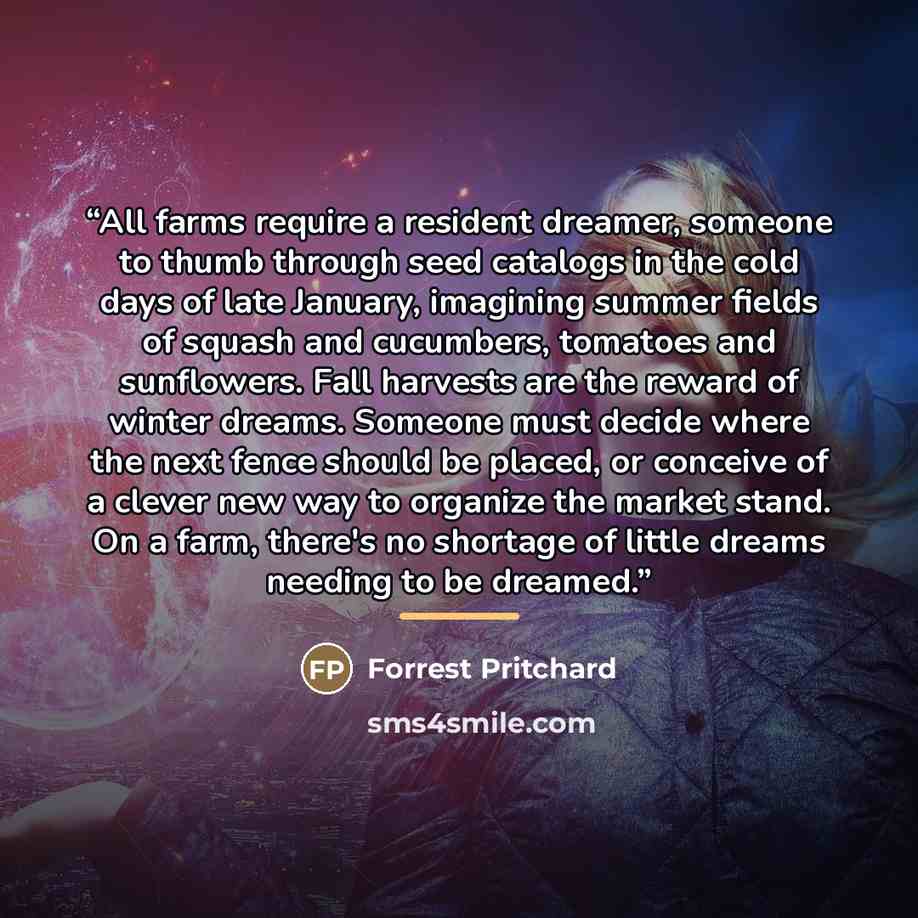 “All farms require a resident dreamer, someone to thumb through seed catalogs in the cold days of late January, imagining summer fields of squash and cucumbers, tomatoes and sunflowers. Fall harvests are the reward of winter dreams. Someone must decide where the next fence should be placed, or…” quote by Forrest Pritchard