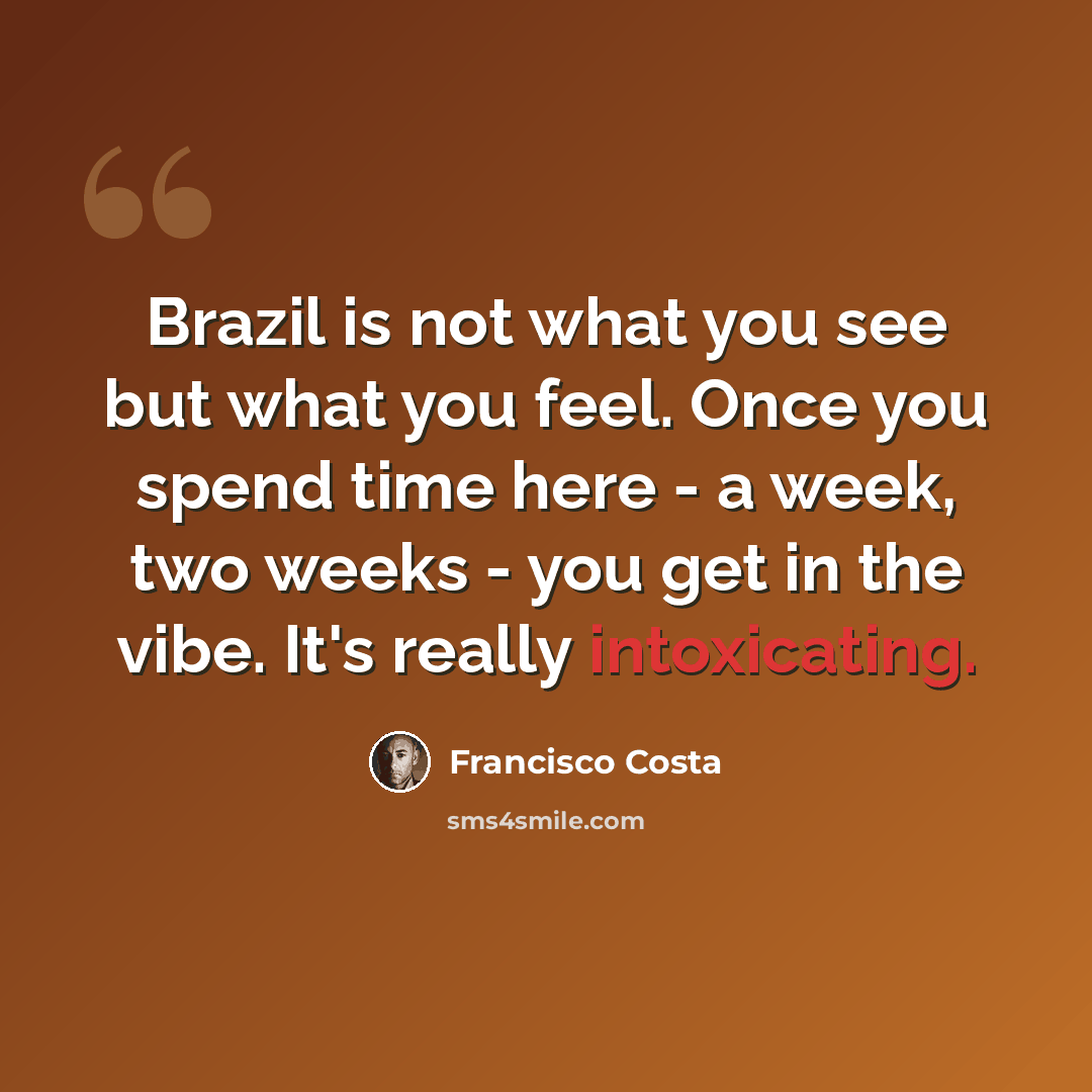 “Brazil is not what you see but what you feel. Once you spend time here - a week, two weeks - you get in the vibe. It's really intoxicating.” quote by Francisco Costa