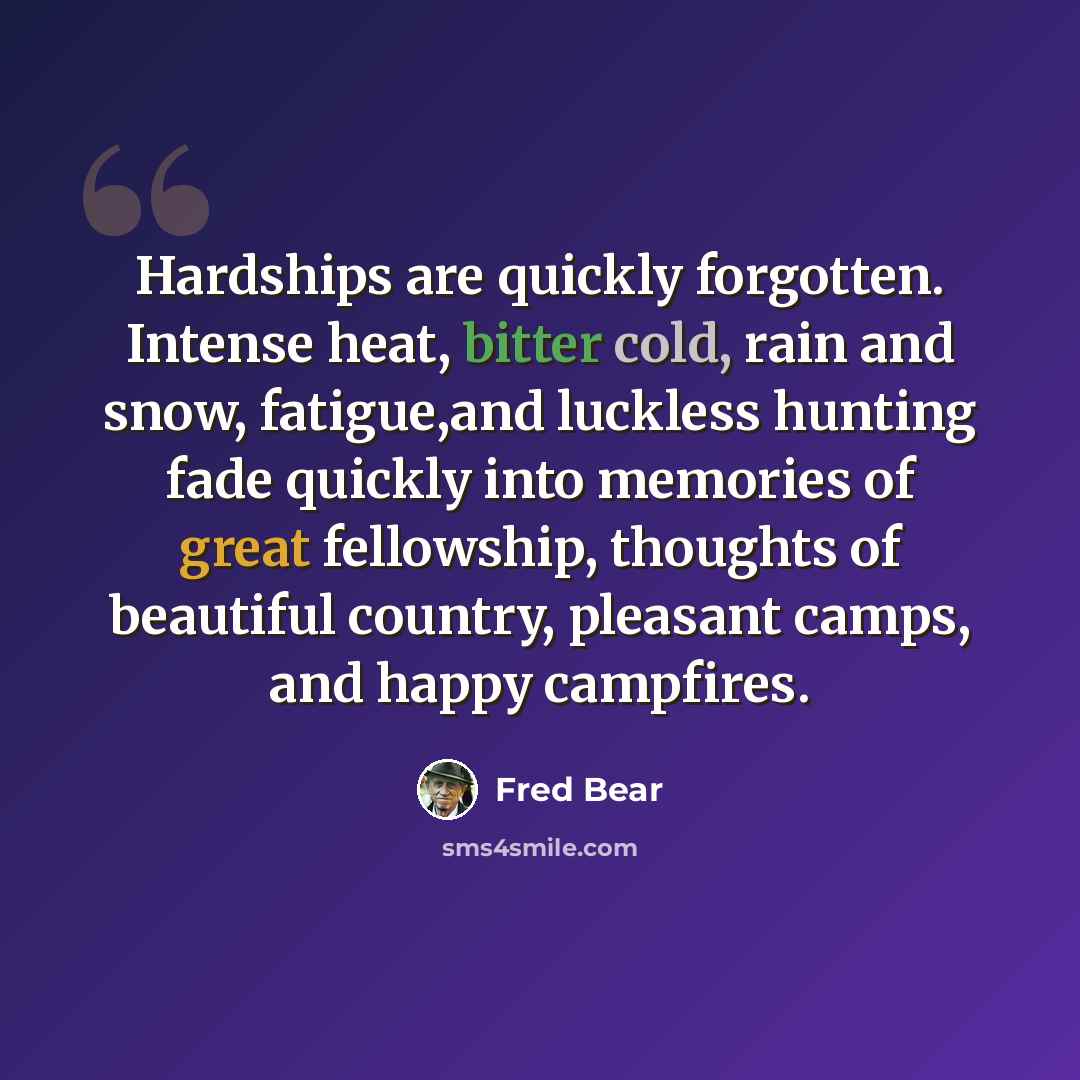 “Hardships are quickly forgotten. Intense heat, bitter cold, rain and snow, fatigue,and luckless hunting fade quickly into memories of great fellowship, thoughts of beautiful country, pleasant camps, and happy campfires.” quote by Fred Bear