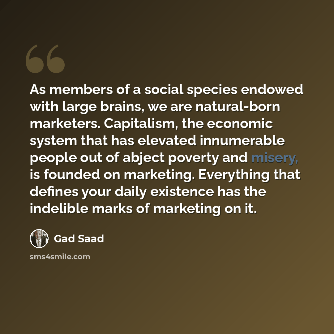 “As members of a social species endowed with large brains, we are natural-born marketers. Capitalism, the economic system that has elevated innumerable people out of abject poverty and misery, is founded on marketing. Everything that defines your daily existence has the indelible marks of marketing…” quote by Gad Saad