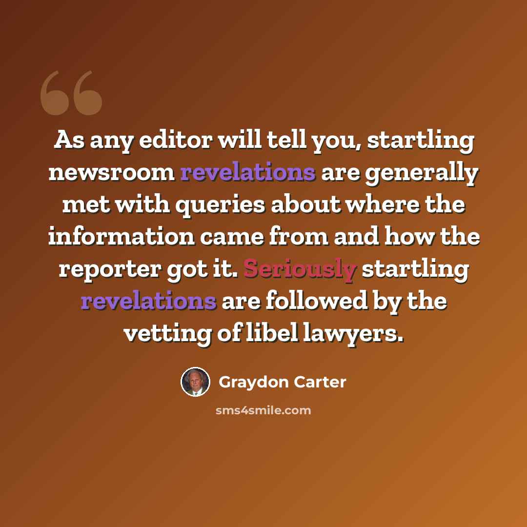 “As any editor will tell you, startling newsroom revelations are generally met with queries about where the information came from and how the reporter got it. Seriously startling revelations are followed by the vetting of libel lawyers.” quote by Graydon Carter