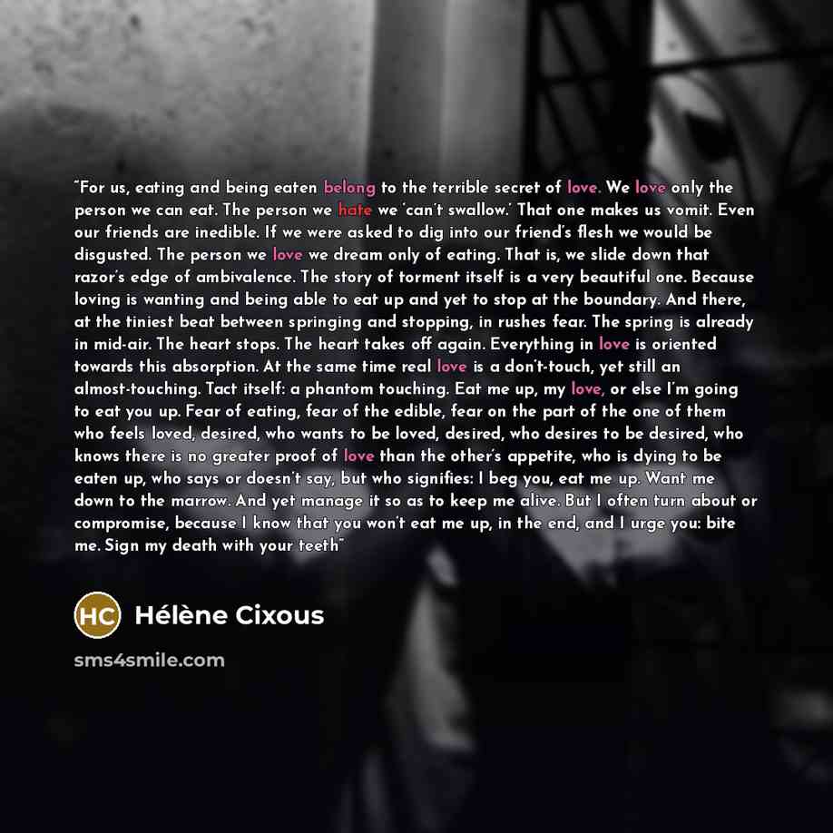 “For us, eating and being eaten belong to the terrible secret of love. We love only the person we can eat. The person we hate we ‘can’t swallow.’ That one makes us vomit. Even our friends are inedible. If we were asked to dig into our friend’s flesh we would be disgusted. The person we love we…” quote by Hélène Cixous