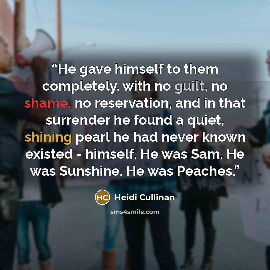 “He gave himself to them completely, with no guilt, no shame, no reservation, and in that surrender he found a quiet, shining pearl he had never known existed - himself. He was Sam. He was Sunshine. He was Peaches.” quote by Heidi Cullinan