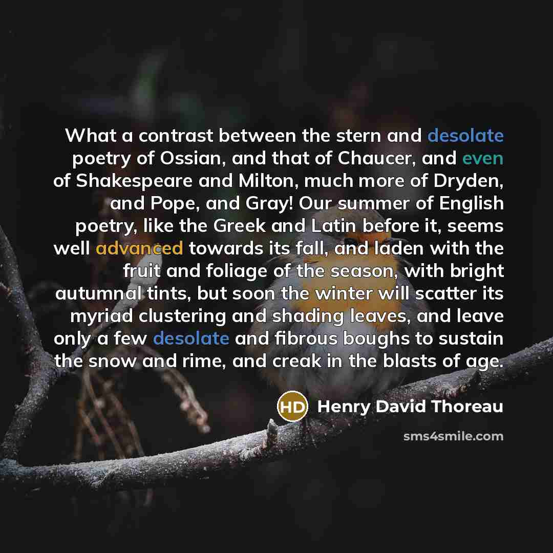“What a contrast between the stern and desolate poetry of Ossian, and that of Chaucer, and even of Shakespeare and Milton, much more of Dryden, and Pope, and Gray! Our summer of English poetry, like the Greek and Latin before it, seems well advanced towards its fall, and laden with the fruit and…” quote by Henry David Thoreau