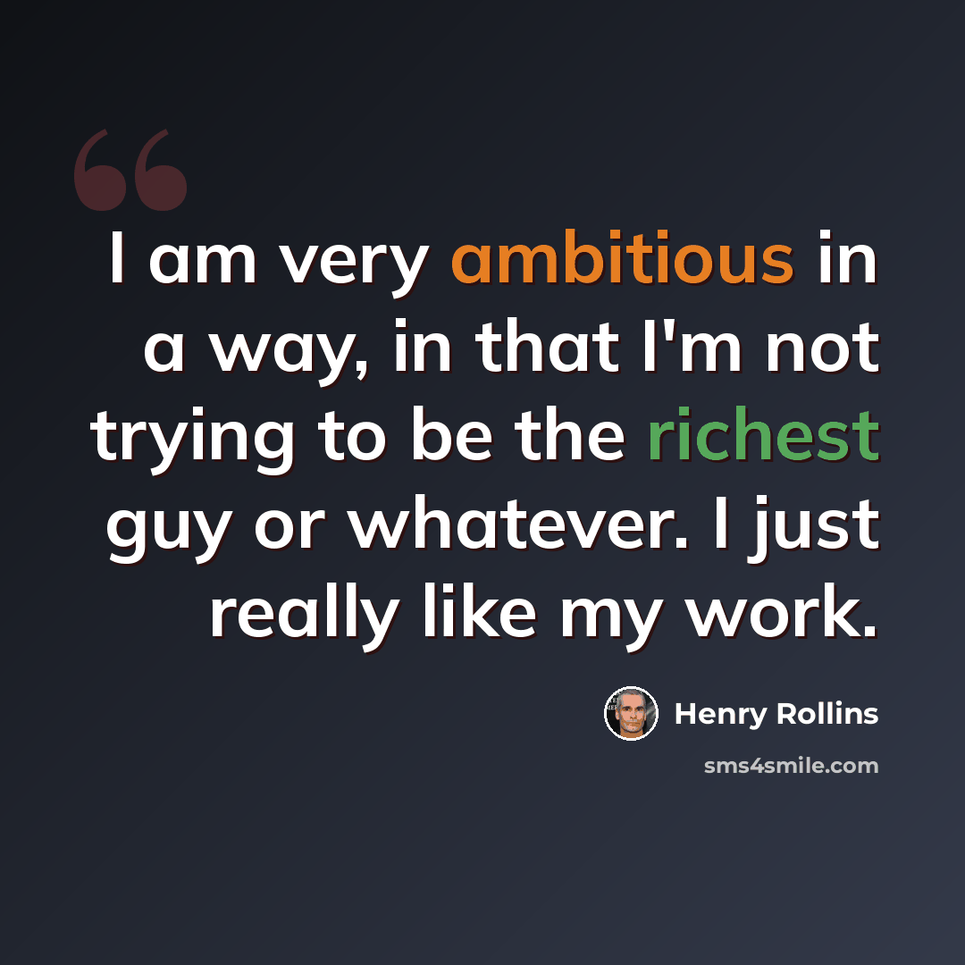 “I am very ambitious in a way, in that I'm not trying to be the richest guy or whatever. I just really like my work.” quote by Henry Rollins