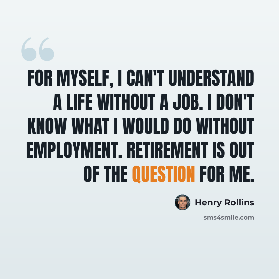 “For myself, I can't understand a life without a job. I don't know what I would do without employment. Retirement is out of the question for me.” quote by Henry Rollins