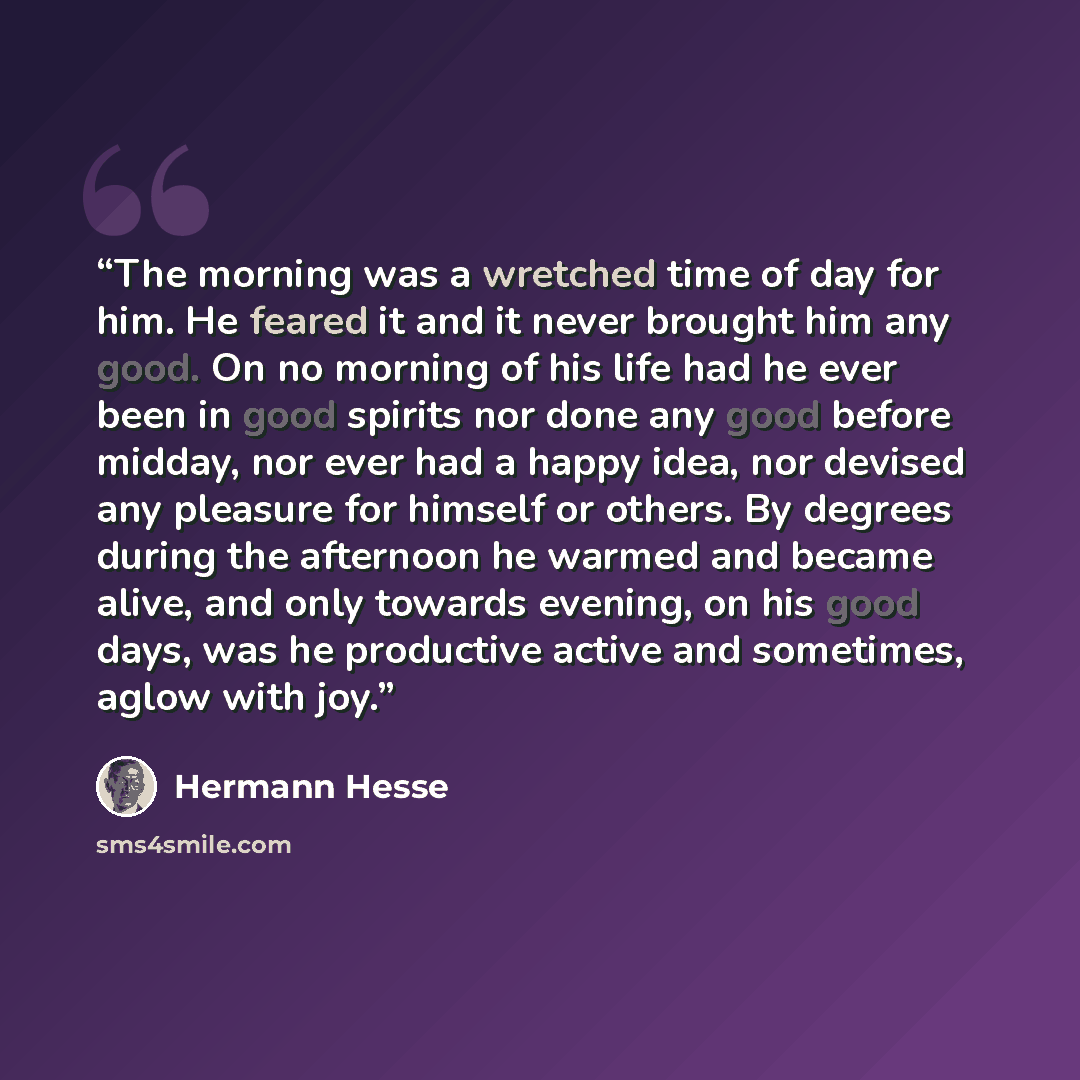 “The morning was a wretched time of day for him. He feared it and it never brought him any good. On no morning of his life had he ever been in good spirits nor done any good before midday, nor ever had a happy idea, nor devised any pleasure for himself or others. By degrees during the afternoon he…” quote by Hermann Hesse