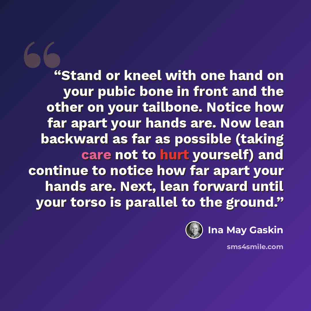 “Stand or kneel with one hand on your pubic bone in front and the other on your tailbone. Notice how far apart your hands are. Now lean backward as far as possible (taking care not to hurt yourself) and continue to notice how far apart your hands are. Next, lean forward until your torso is parallel…” quote by Ina May Gaskin