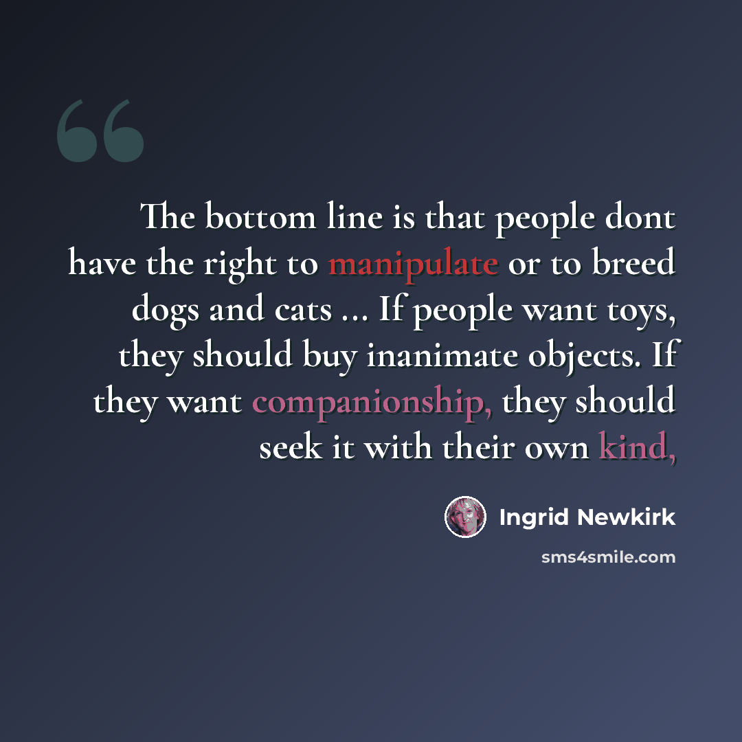 “The bottom line is that people dont have the right to manipulate or to breed dogs and cats ... If people want toys, they should buy inanimate objects. If they want companionship, they should seek it with their own kind,” quote by Ingrid Newkirk