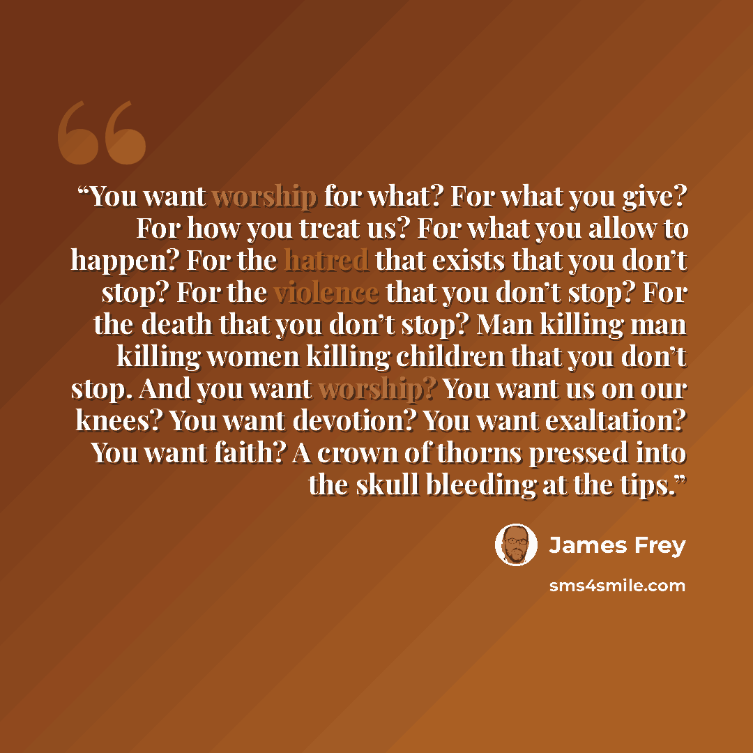 “You want worship for what? For what you give? For how you treat us? For what you allow to happen? For the hatred that exists that you don’t stop? For the violence that you don’t stop? For the death that you don’t stop? Man killing man killing women killing children that you don’t stop. And you…” quote by James Frey