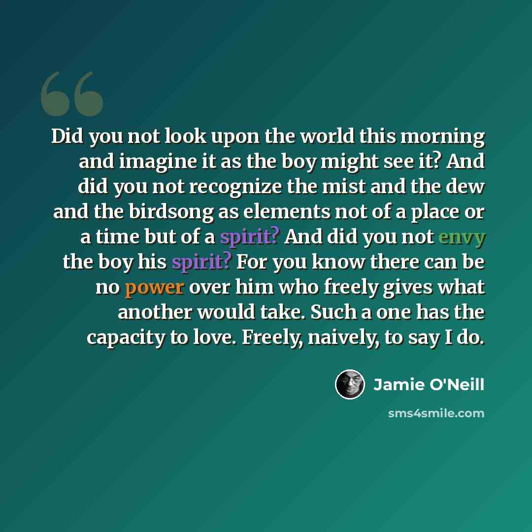 “Did you not look upon the world this morning and imagine it as the boy might see it? And did you not recognize the mist and the dew and the birdsong as elements not of a place or a time but of a spirit? And did you not envy the boy his spirit? For you know there can be no power over him who freely…” quote by Jamie O'Neill