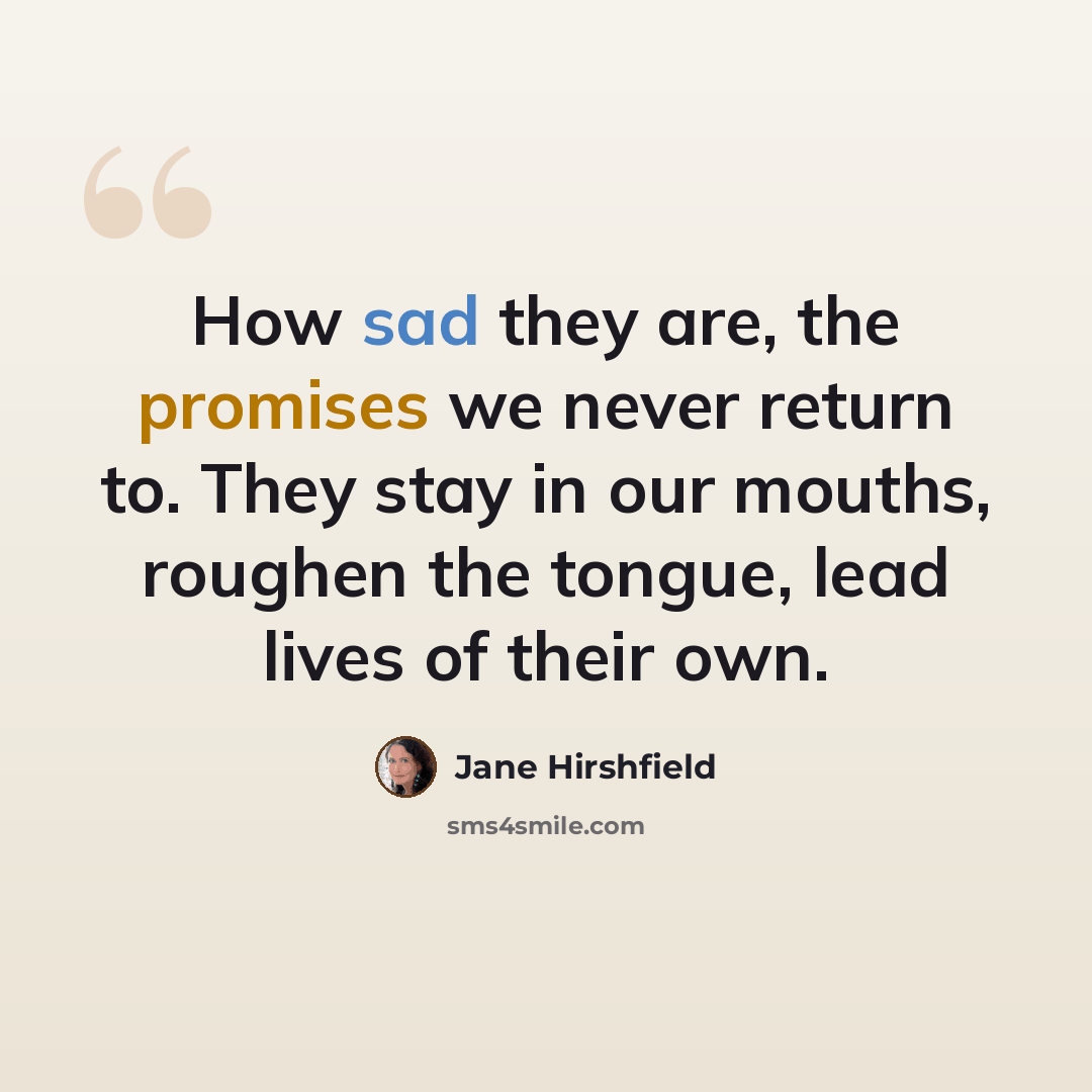 “How sad they are, the promises we never return to. They stay in our mouths, roughen the tongue, lead lives of their own.” quote by Jane Hirshfield