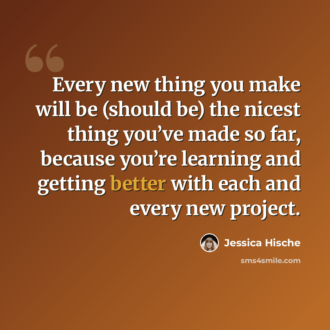 “Every new thing you make will be (should be) the nicest thing you’ve made so far, because you’re learning and getting better with each and every new project.” quote by Jessica Hische