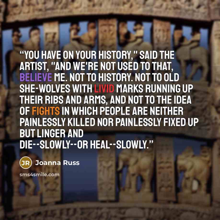 “You have on your history," said the artist, "and we're not used to that, believe me. Not to history. Not to old she-wolves with livid marks running up their ribs and arms, and not to the idea of fights in which people are neither painlessly killed nor painlessly fixed up but linger and…” quote by Joanna Russ