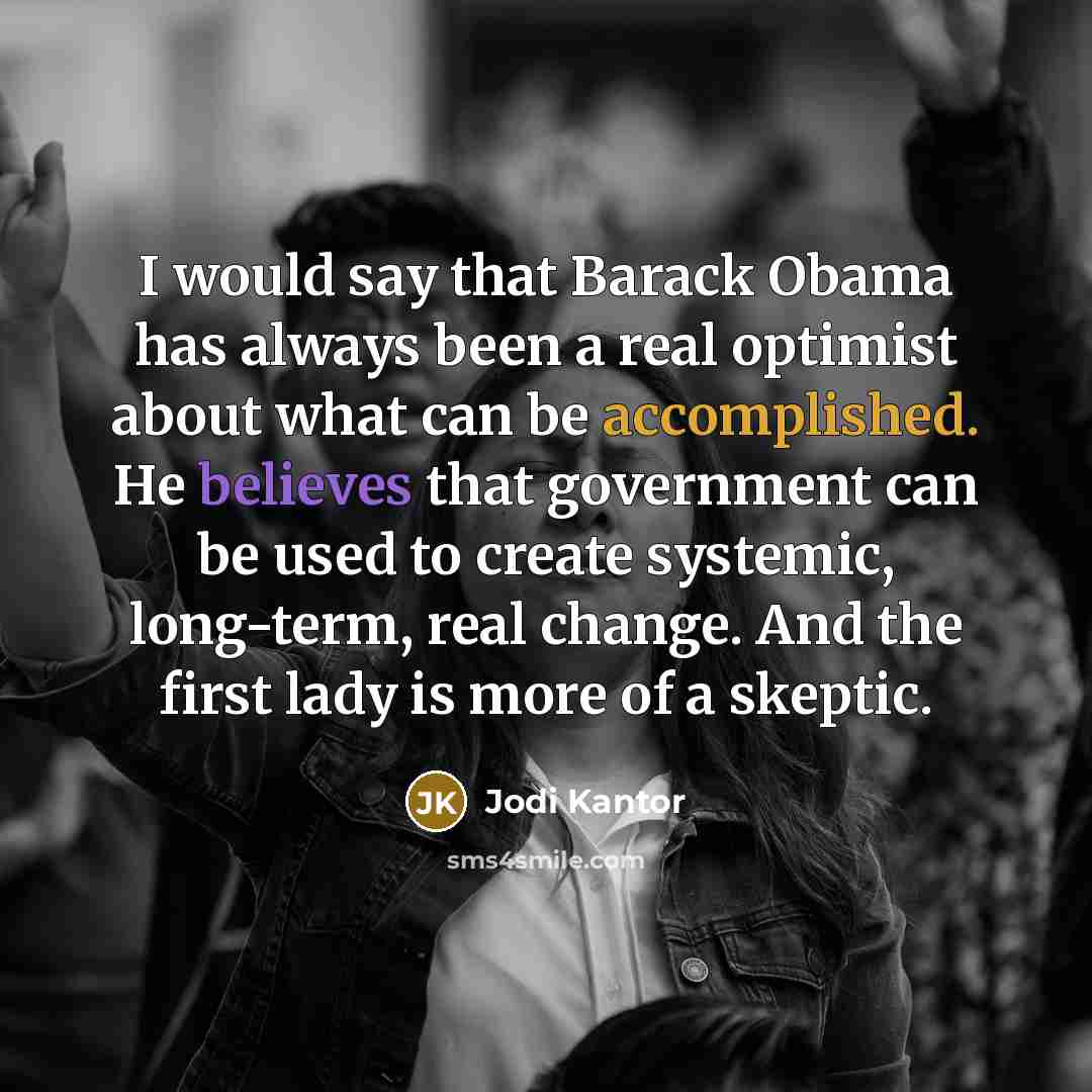 “I would say that Barack Obama has always been a real optimist about what can be accomplished. He believes that government can be used to create systemic, long-term, real change. And the first lady is more of a skeptic.” quote by Jodi Kantor