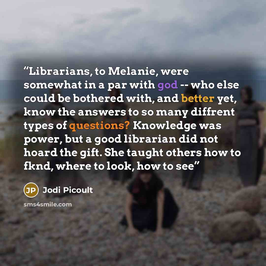 “Librarians, to Melanie, were somewhat in a par with god -- who else could be bothered with, and better yet, know the answers to so many diffrent types of questions? Knowledge was power, but a good librarian did not hoard the gift. She taught others how to fknd, where to look, how to see” quote by Jodi Picoult