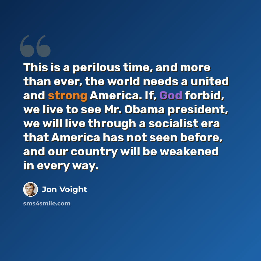 “This is a perilous time, and more than ever, the world needs a united and strong America. If, God forbid, we live to see Mr. Obama president, we will live through a socialist era that America has not seen before, and our country will be weakened in every way.” quote by Jon Voight