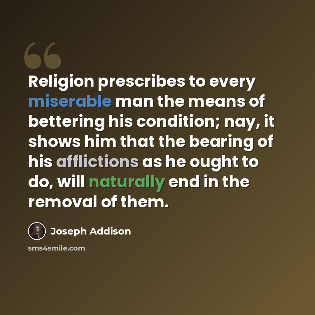 “Religion prescribes to every miserable man the means of bettering his condition; nay, it shows him that the bearing of his afflictions as he ought to do, will naturally end in the removal of them.” quote by Joseph Addison