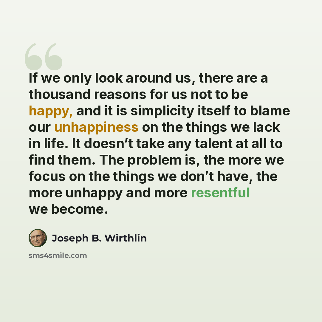 “If we only look around us, there are a thousand reasons for us not to be happy, and it is simplicity itself to blame our unhappiness on the things we lack in life. It doesn’t take any talent at all to find them. The problem is, the more we focus on the things we don’t have, the more unhappy and…” quote by Joseph B. Wirthlin