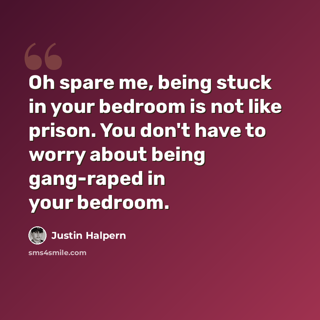“Oh spare me, being stuck in your bedroom is not like prison. You don't have to worry about being gang-raped in your bedroom.” quote by Justin Halpern