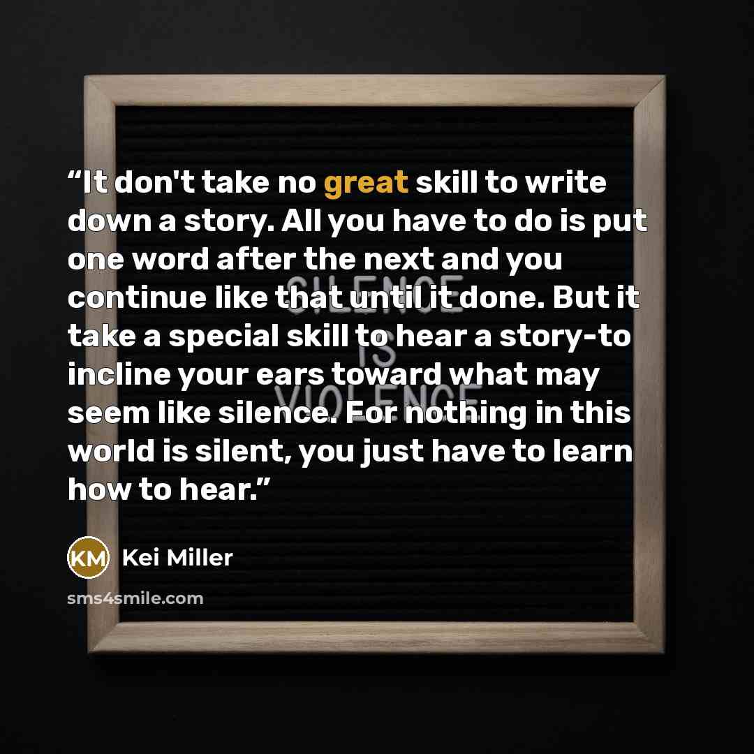 “It don't take no great skill to write down a story. All you have to do is put one word after the next and you continue like that until it done. But it take a special skill to hear a story-to incline your ears toward what may seem like silence. For nothing in this world is silent, you just have to…” quote by Kei Miller