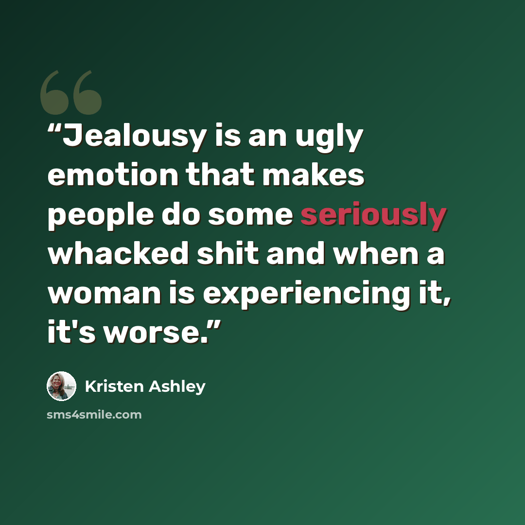 “Jealousy is an ugly emotion that makes people do some seriously whacked shit and when a woman is experiencing it, it's worse.” quote by Kristen Ashley