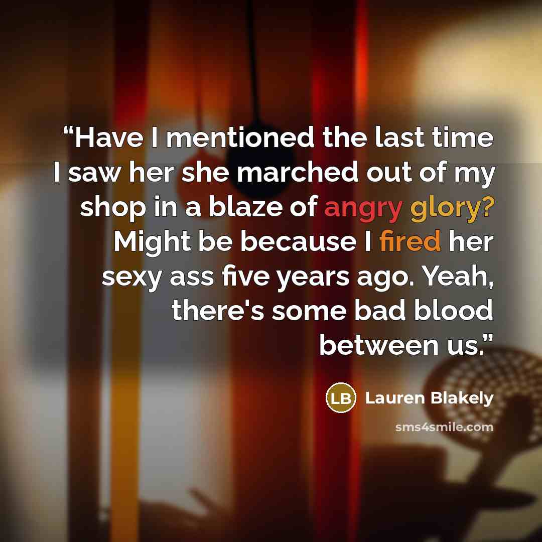 “Have I mentioned the last time I saw her she marched out of my shop in a blaze of angry glory? Might be because I fired her sexy ass five years ago. Yeah, there's some bad blood between us.” quote by Lauren Blakely