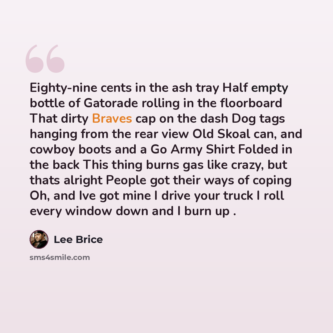 “Eighty-nine cents in the ash tray Half empty bottle of Gatorade rolling in the floorboard That dirty Braves cap on the dash Dog tags hanging from the rear view Old Skoal can, and cowboy boots and a Go Army Shirt Folded in the back This thing burns gas like crazy, but thats alright People got their…” quote by Lee Brice