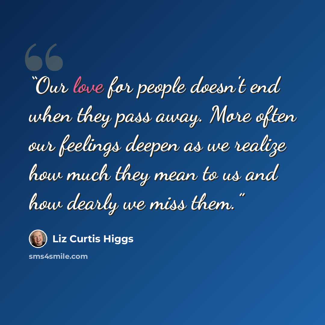 “Our love for people doesn't end when they pass away. More often our feelings deepen as we realize how much they mean to us and how dearly we miss them.” quote by Liz Curtis Higgs