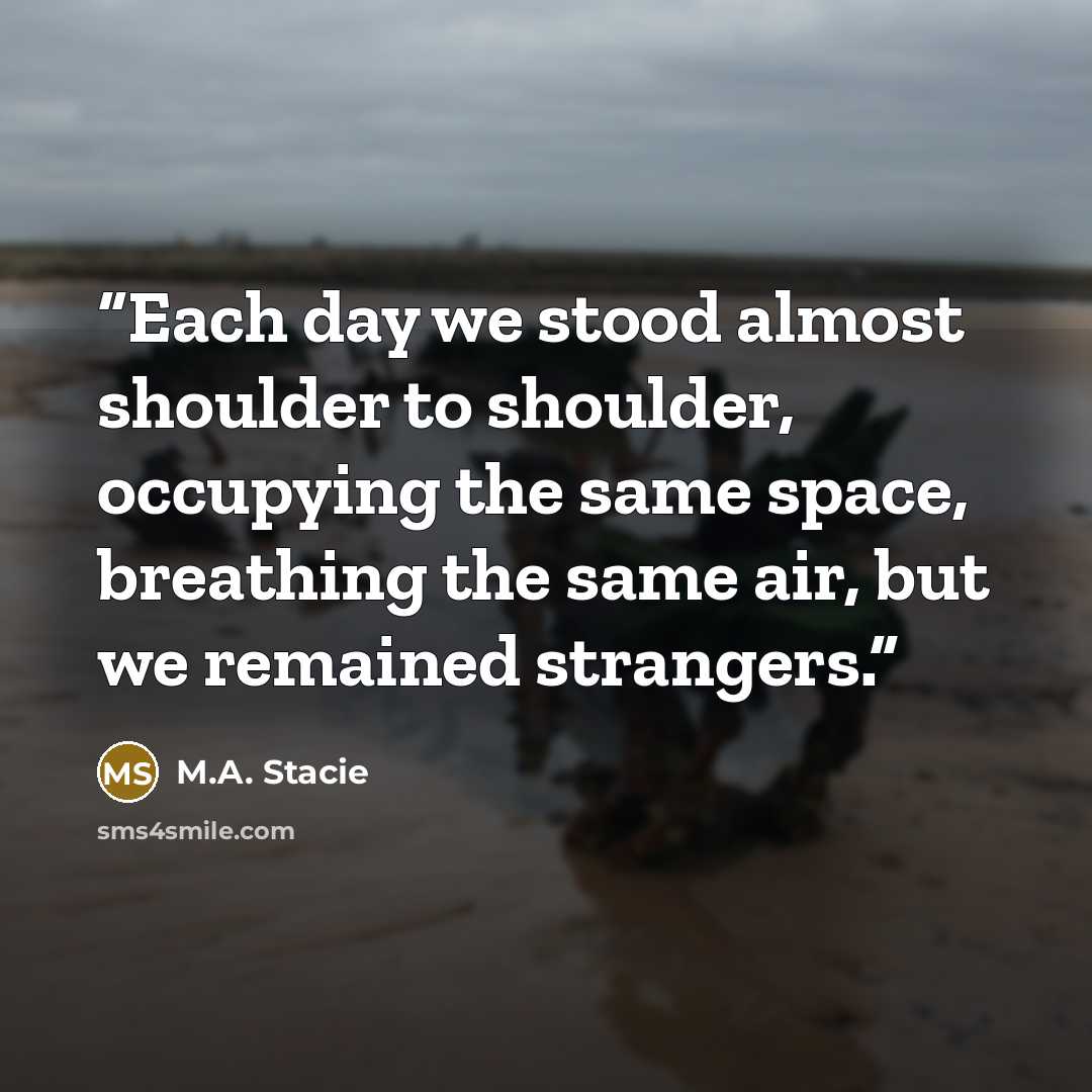 “Each day we stood almost shoulder to shoulder, occupying the same space, breathing the same air, but we remained strangers.” quote by M.A. Stacie