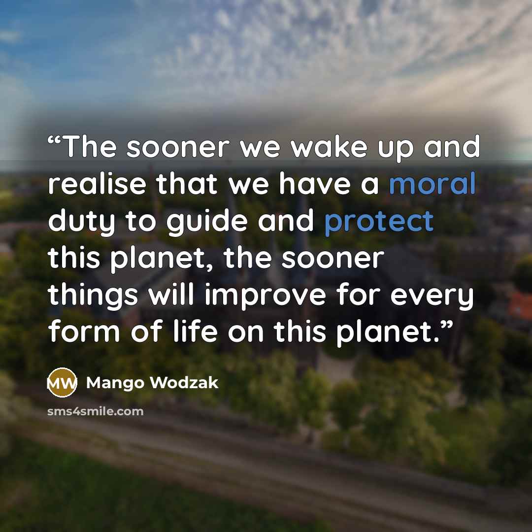 “The sooner we wake up and realise that we have a moral duty to guide and protect this planet, the sooner things will improve for every form of life on this planet.” quote by Mango Wodzak