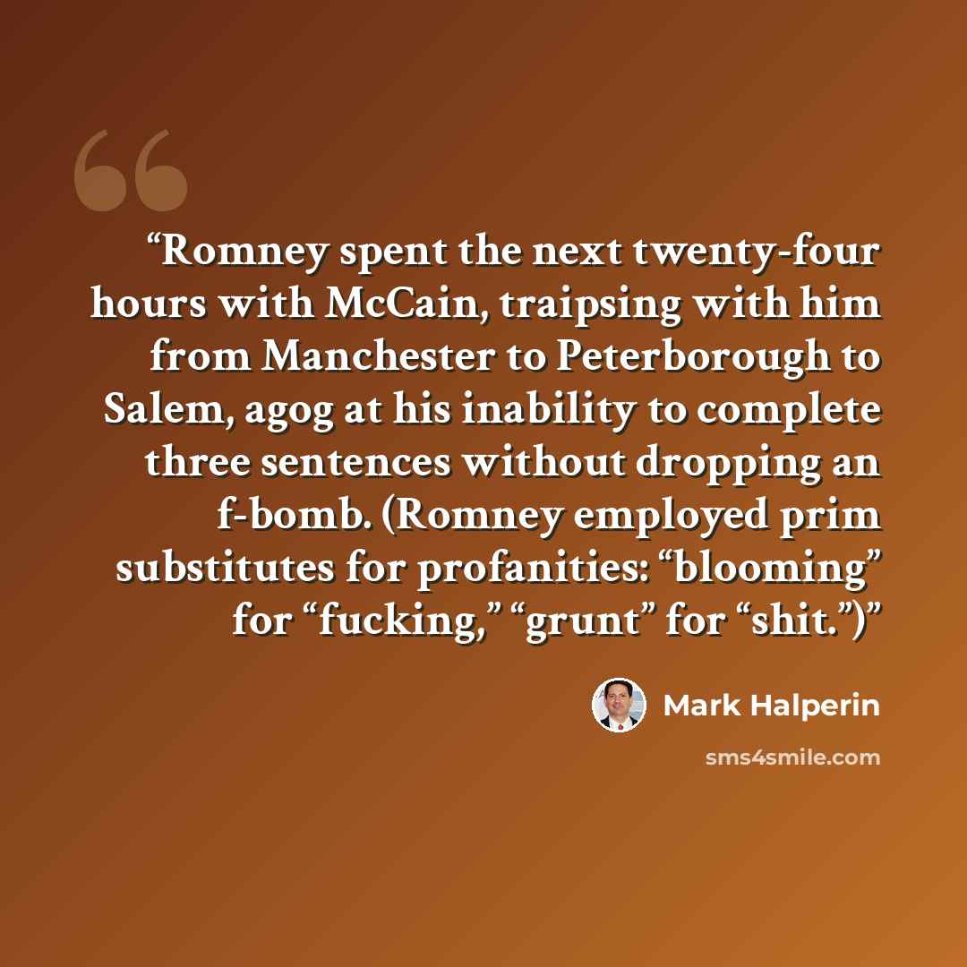 “Romney spent the next twenty-four hours with McCain, traipsing with him from Manchester to Peterborough to Salem, agog at his inability to complete three sentences without dropping an f-bomb. (Romney employed prim substitutes for profanities: “blooming” for “fucking,” “grunt” for “shit.”)” quote by Mark Halperin