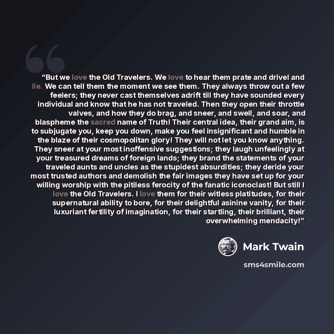 “But we love the Old Travelers. We love to hear them prate and drivel and lie. We can tell them the moment we see them. They always throw out a few feelers; they never cast themselves adrift till they have sounded every individual and know that he has not traveled. Then they open their throttle…” quote by Mark Twain