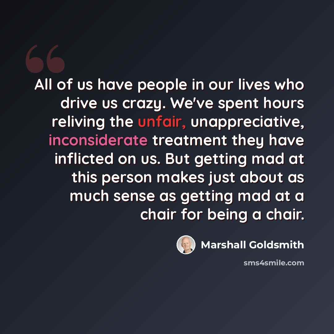 “All of us have people in our lives who drive us crazy. We've spent hours reliving the unfair, unappreciative, inconsiderate treatment they have inflicted on us. But getting mad at this person makes just about as much sense as getting mad at a chair for being a chair.” quote by Marshall Goldsmith