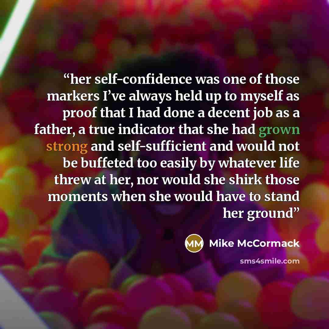 “her self-confidence was one of those markers I’ve always held up to myself as proof that I had done a decent job as a father, a true indicator that she had grown strong and self-sufficient and would not be buffeted too easily by whatever life threw at her, nor would she shirk those moments when…” quote by Mike McCormack