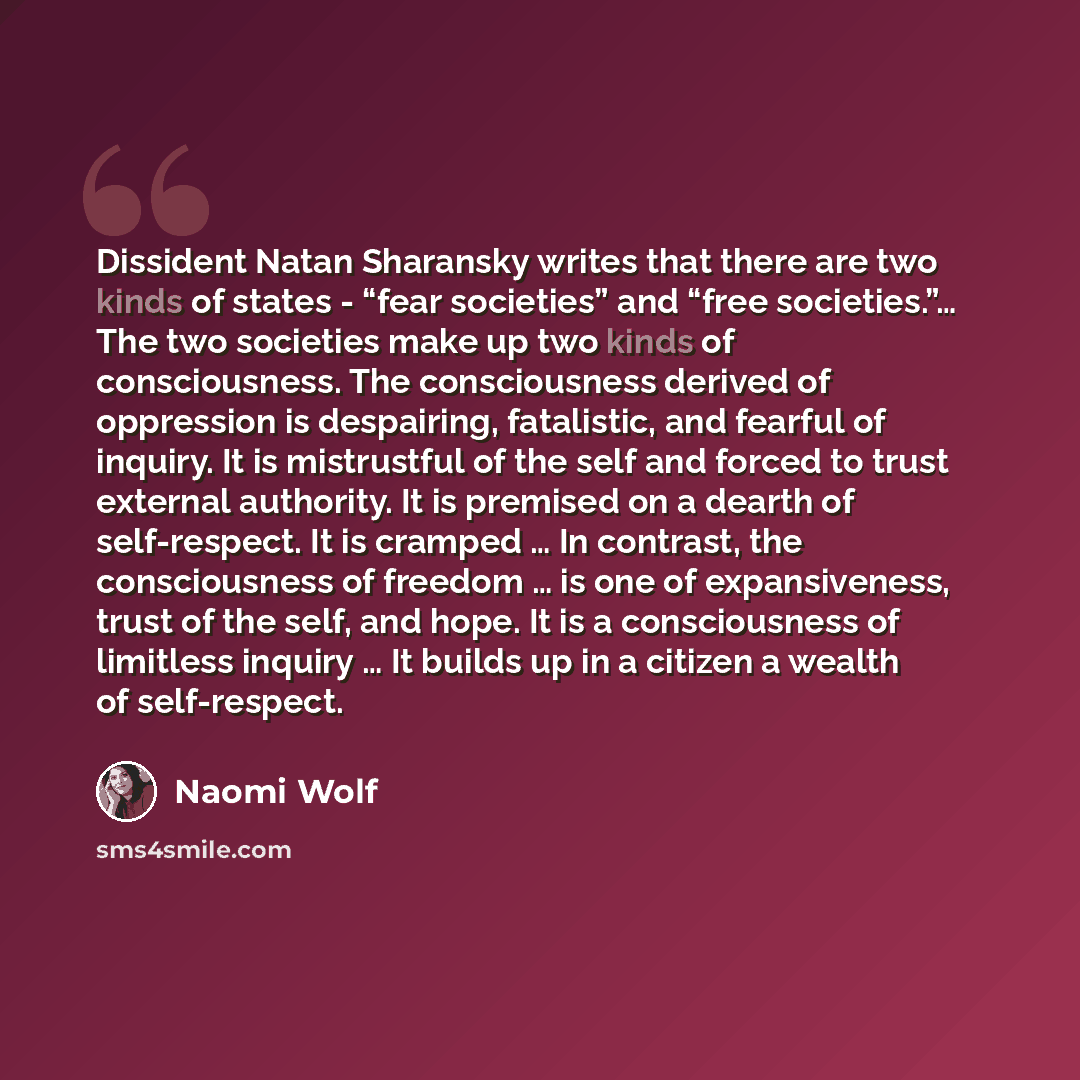 “Dissident Natan Sharansky writes that there are two kinds of states - “fear societies” and “free societies.”… The two societies make up two kinds of consciousness. The consciousness derived of oppression is despairing, fatalistic, and fearful of inquiry. It is mistrustful of the self and forced to…” quote by Naomi Wolf