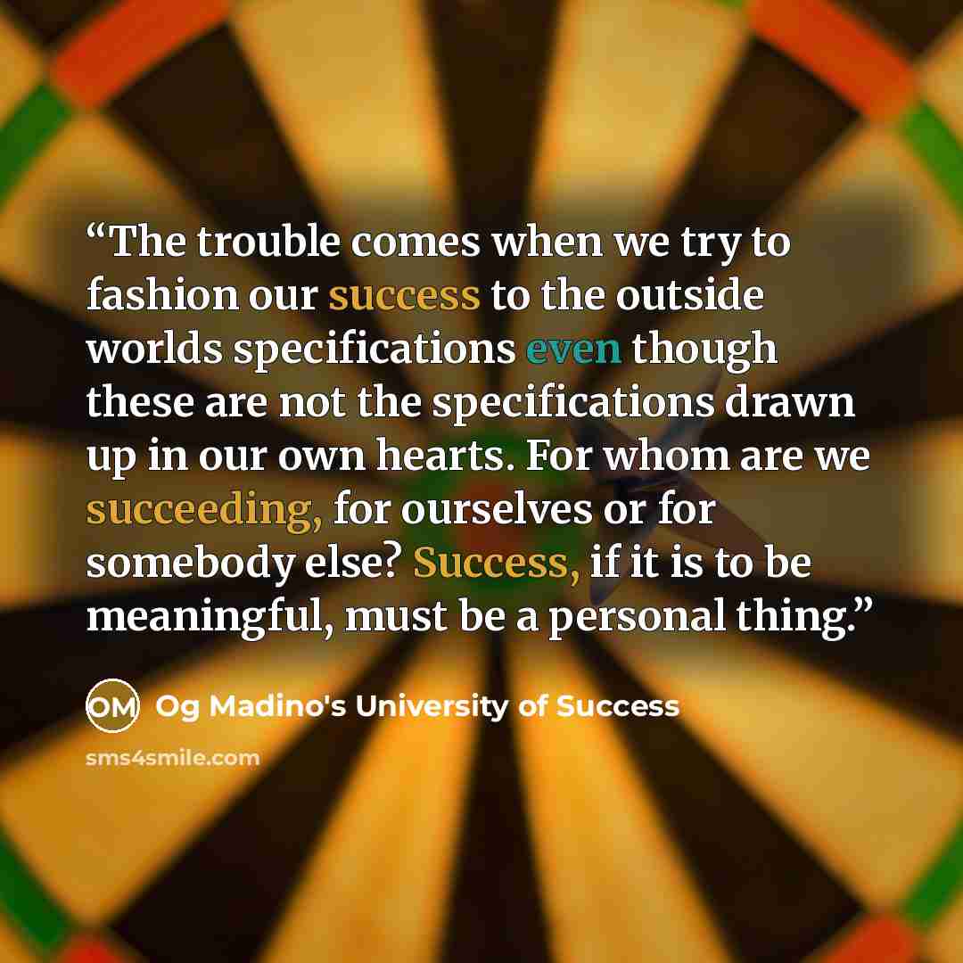 “The trouble comes when we try to fashion our success to the outside worlds specifications even though these are not the specifications drawn up in our own hearts. For whom are we succeeding, for ourselves or for somebody else? Success, if it is to be meaningful, must be a personal thing.” quote by Og Madino's University of Success