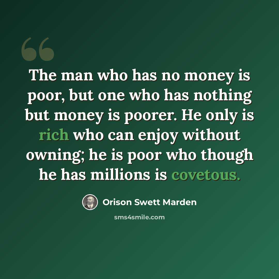 “The man who has no money is poor, but one who has nothing but money is poorer. He only is rich who can enjoy without owning; he is poor who though he has millions is covetous.” quote by Orison Swett Marden