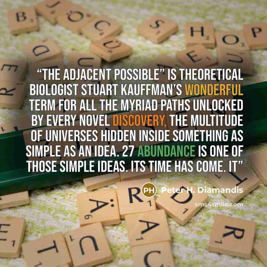 “The adjacent possible” is theoretical biologist Stuart Kauffman’s wonderful term for all the myriad paths unlocked by every novel discovery, the multitude of universes hidden inside something as simple as an idea. 27 Abundance is one of those simple ideas. Its time has come. It” quote by Peter H. Diamandis
