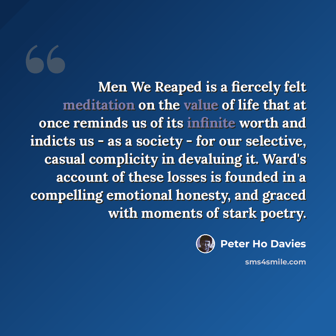 “Men We Reaped is a fiercely felt meditation on the value of life that at once reminds us of its infinite worth and indicts us - as a society - for our selective, casual complicity in devaluing it. Ward's account of these losses is founded in a compelling emotional honesty, and graced with moments…” quote by Peter Ho Davies