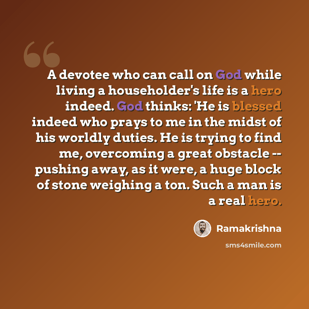 “A devotee who can call on God while living a householder's life is a hero indeed. God thinks: 'He is blessed indeed who prays to me in the midst of his worldly duties. He is trying to find me, overcoming a great obstacle -- pushing away, as it were, a huge block of stone weighing a ton. Such a man…” quote by Ramakrishna